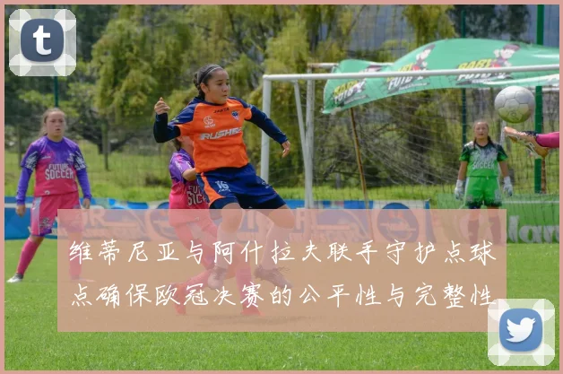 维蒂尼亚与阿什拉夫联手守护点球点确保欧冠决赛的公平性与完整性