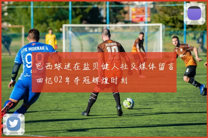 巴西球迷在盐贝健人社交媒体留言回忆02年夺冠辉煌时刻