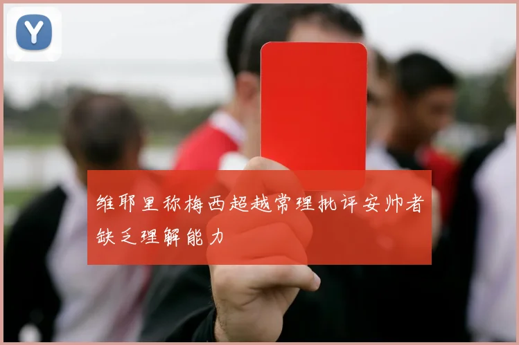 维耶里称梅西超越常理批评安帅者缺乏理解能力