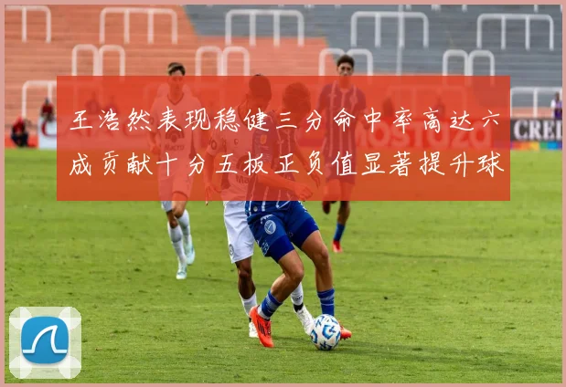 王浩然表现稳健三分命中率高达六成贡献十分五板正负值显著提升球队表现