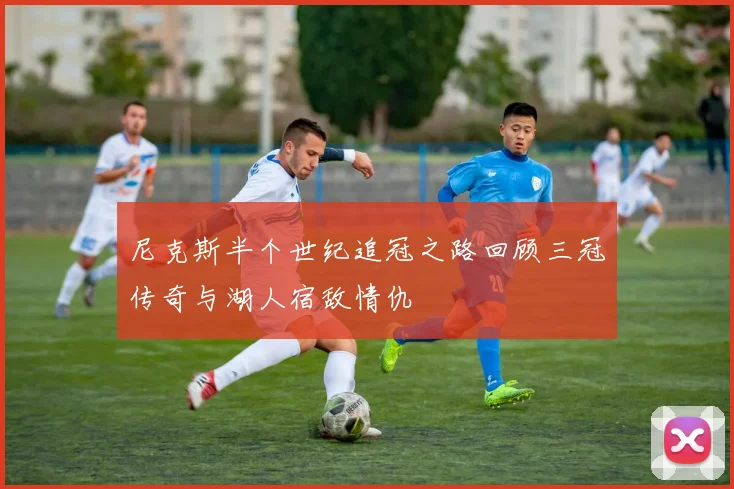 尼克斯半个世纪追冠之路回顾三冠传奇与湖人宿敌情仇