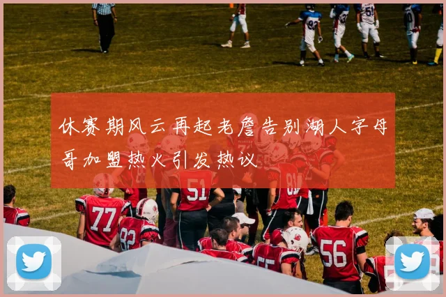 休赛期风云再起老詹告别湖人字母哥加盟热火引发热议