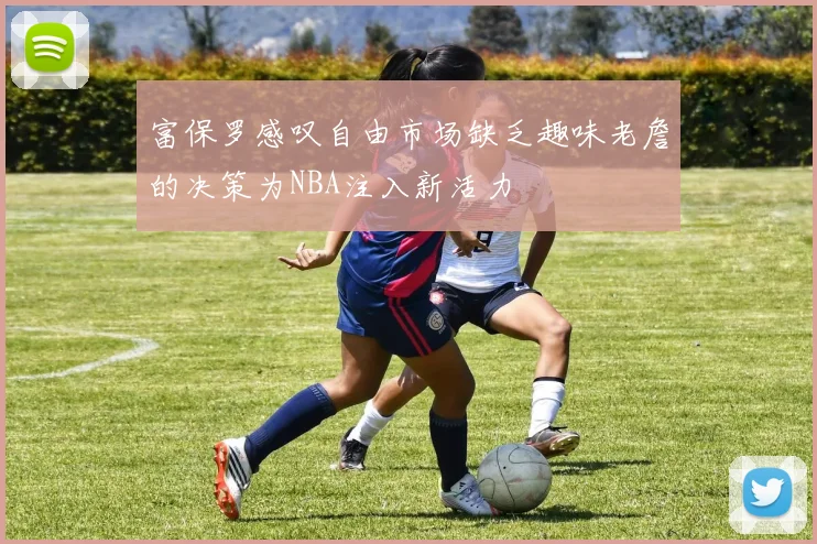富保罗感叹自由市场缺乏趣味老詹的决策为NBA注入新活力
