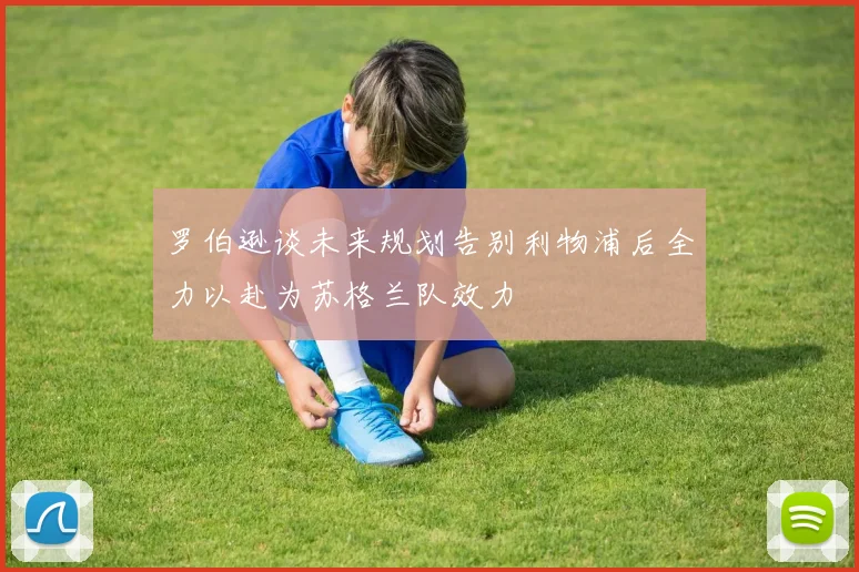 罗伯逊谈未来规划告别利物浦后全力以赴为苏格兰队效力