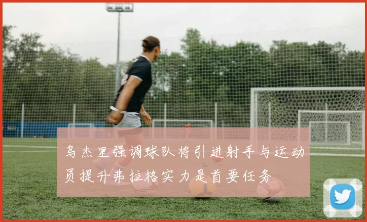 乌杰里强调球队将引进射手与运动员提升弗拉格实力是首要任务