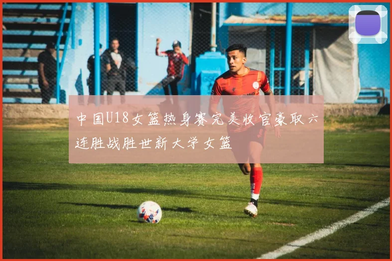 中国U18女篮热身赛完美收官豪取六连胜战胜世新大学女篮